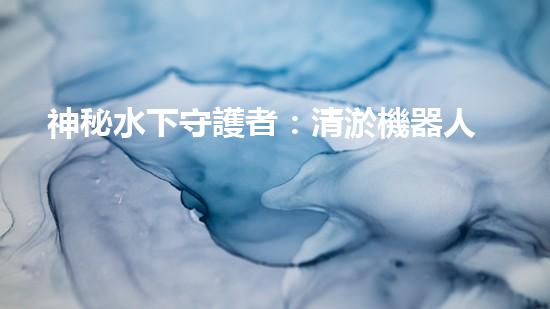 神秘水下守護者：清淤機器人的奇幻世界！